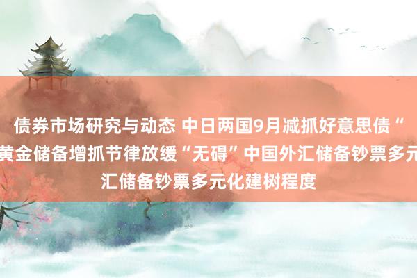 债券市场研究与动态 中日两国9月减抓好意思债“各有考量” 黄金储备增抓节律放缓“无碍”中国外汇储备钞票多元化建树程度