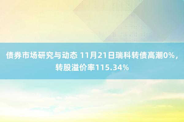 债券市场研究与动态 11月21日瑞科转债高潮0%，转股溢价率115.34%