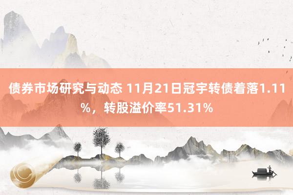 债券市场研究与动态 11月21日冠宇转债着落1.11%，转股溢价率51.31%