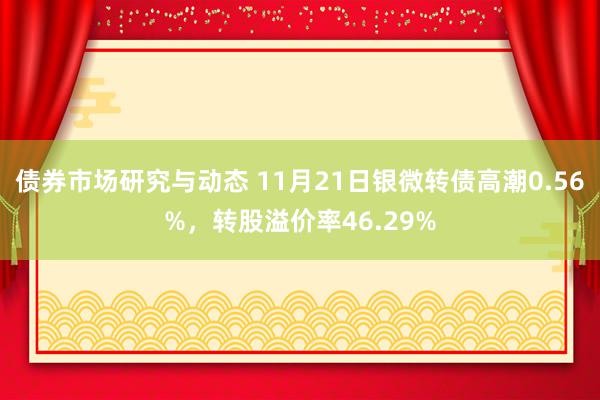 债券市场研究与动态 11月21日银微转债高潮0.56%，转股溢价率46.29%