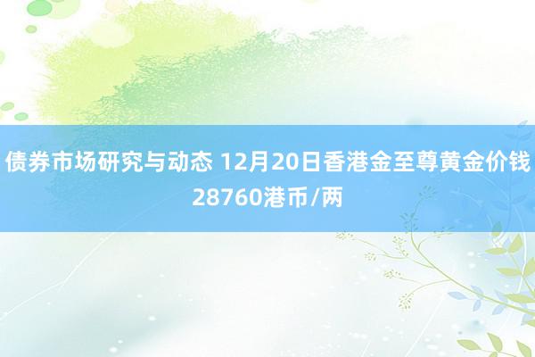 债券市场研究与动态 12月20日香港金至尊黄金价钱28760港币/两