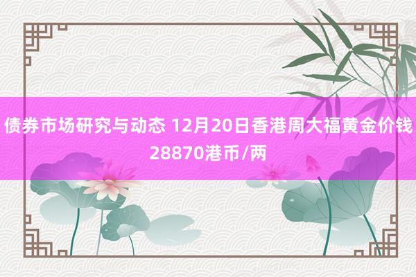 债券市场研究与动态 12月20日香港周大福黄金价钱28870港币/两