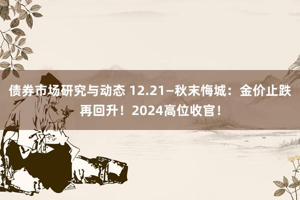 债券市场研究与动态 12.21—秋末悔城：金价止跌再回升！2024高位收官！