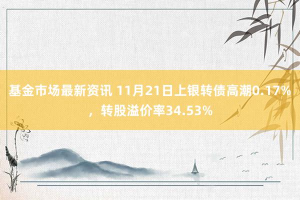 基金市场最新资讯 11月21日上银转债高潮0.17%，转股溢价率34.53%