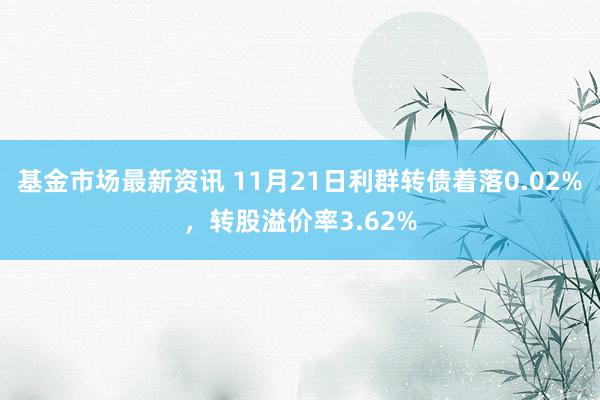 基金市场最新资讯 11月21日利群转债着落0.02%，转股溢价率3.62%