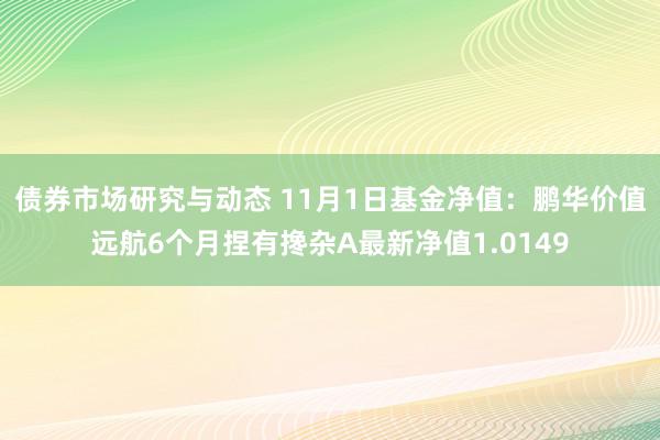 债券市场研究与动态 11月1日基金净值：鹏华价值远航6个月捏有搀杂A最新净值1.0149