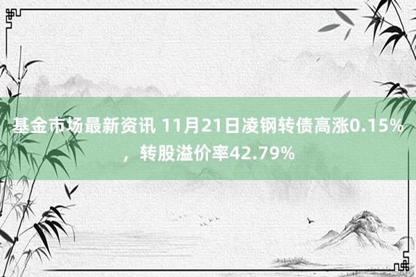 基金市场最新资讯 11月21日凌钢转债高涨0.15%，转股溢价率42.79%