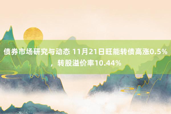 债券市场研究与动态 11月21日旺能转债高涨0.5%，转股溢价率10.44%