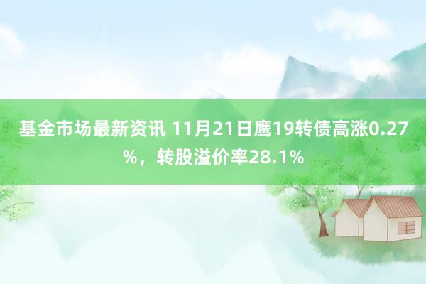 基金市场最新资讯 11月21日鹰19转债高涨0.27%，转股溢价率28.1%