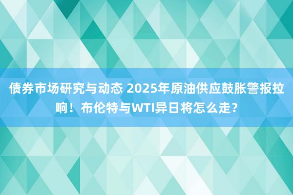 债券市场研究与动态 2025年原油供应鼓胀警报拉响！布伦特与WTI异日将怎么走？