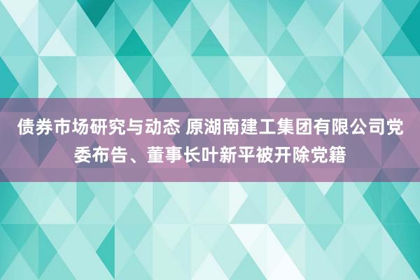 债券市场研究与动态 原湖南建工集团有限公司党委布告、董事长叶新平被开除党籍