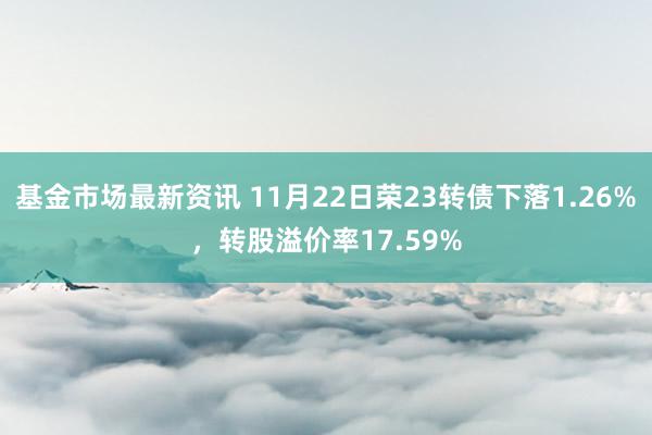 基金市场最新资讯 11月22日荣23转债下落1.26%，转股溢价率17.59%