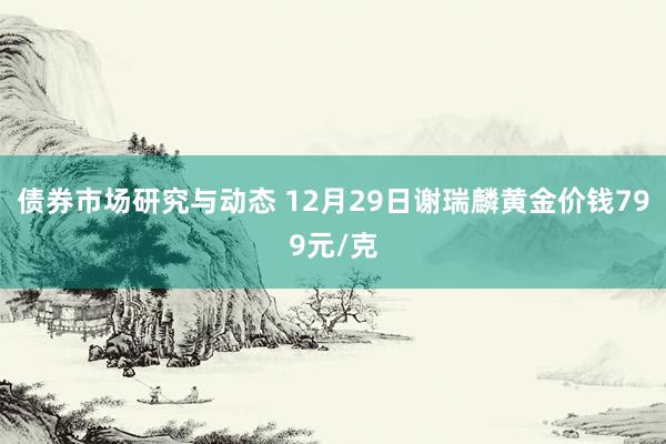 债券市场研究与动态 12月29日谢瑞麟黄金价钱799元/克