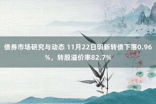 债券市场研究与动态 11月22日明新转债下落0.96%，转股溢价率82.7%