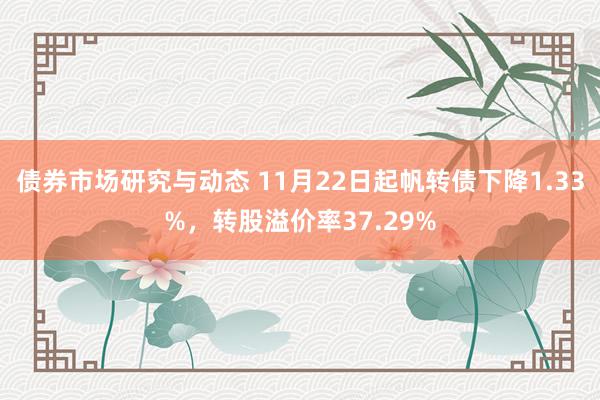 债券市场研究与动态 11月22日起帆转债下降1.33%，转股溢价率37.29%