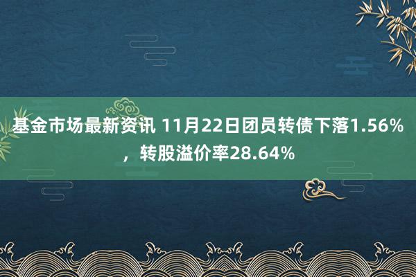 基金市场最新资讯 11月22日团员转债下落1.56%，转股溢价率28.64%