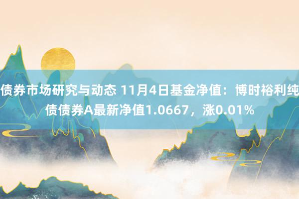 债券市场研究与动态 11月4日基金净值：博时裕利纯债债券A最新净值1.0667，涨0.01%