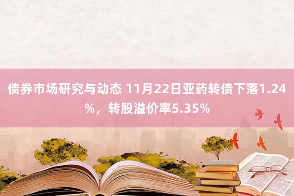 债券市场研究与动态 11月22日亚药转债下落1.24%，转股溢价率5.35%