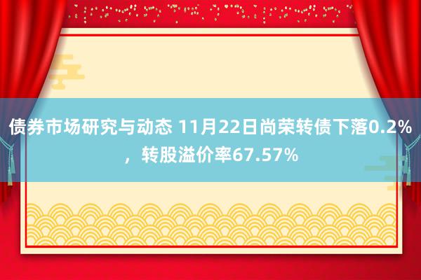 债券市场研究与动态 11月22日尚荣转债下落0.2%，转股溢价率67.57%