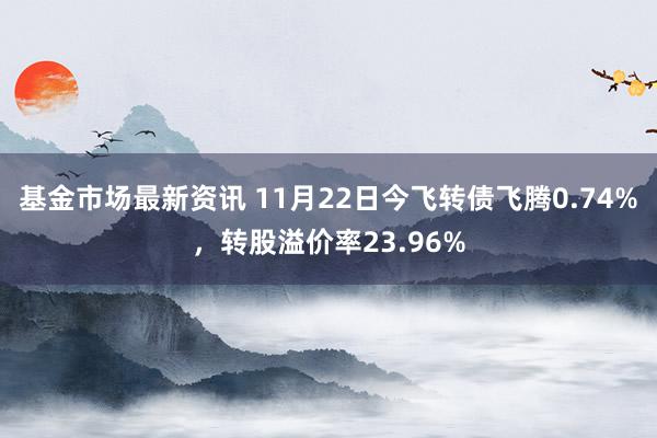 基金市场最新资讯 11月22日今飞转债飞腾0.74%，转股溢价率23.96%