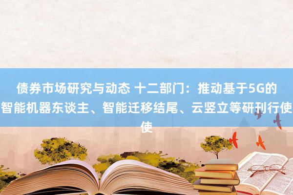 债券市场研究与动态 十二部门：推动基于5G的智能机器东谈主、智能迁移结尾、云竖立等研刊行使