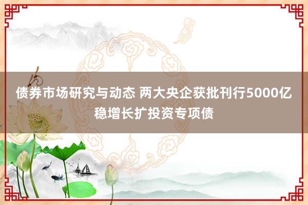 债券市场研究与动态 两大央企获批刊行5000亿稳增长扩投资专项债