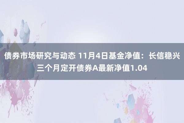 债券市场研究与动态 11月4日基金净值：长信稳兴三个月定开债券A最新净值1.04