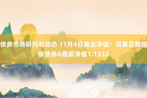 债券市场研究与动态 11月4日基金净值：百嘉百顺纯债债券A最新净值1.1332