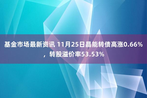 基金市场最新资讯 11月25日晶能转债高涨0.66%，转股溢价率53.53%