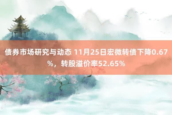 债券市场研究与动态 11月25日宏微转债下降0.67%，转股溢价率52.65%