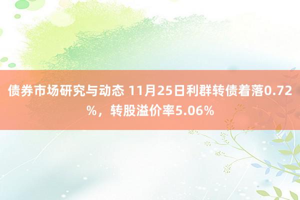 债券市场研究与动态 11月25日利群转债着落0.72%，转股溢价率5.06%