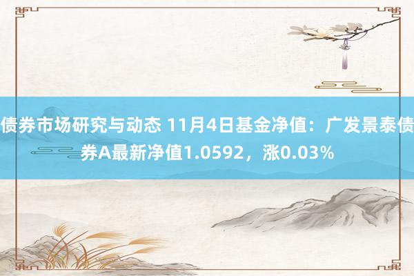 债券市场研究与动态 11月4日基金净值：广发景泰债券A最新净值1.0592，涨0.03%