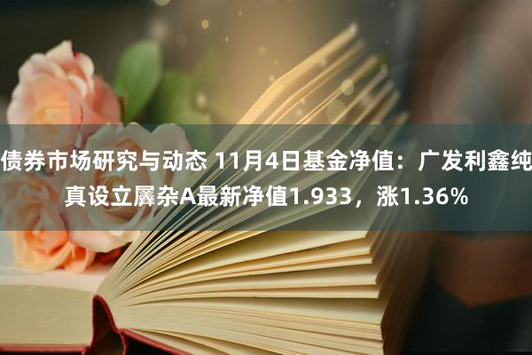 债券市场研究与动态 11月4日基金净值：广发利鑫纯真设立羼杂A最新净值1.933，涨1.36%