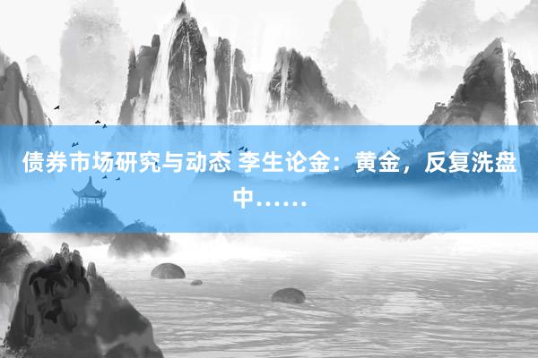 债券市场研究与动态 李生论金：黄金，反复洗盘中……