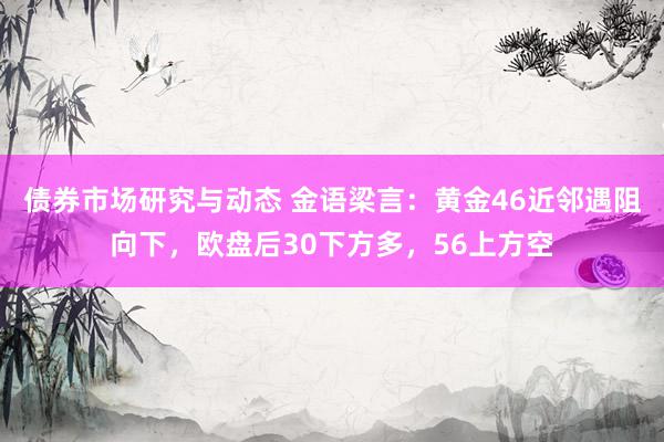 债券市场研究与动态 金语梁言：黄金46近邻遇阻向下，欧盘后30下方多，56上方空