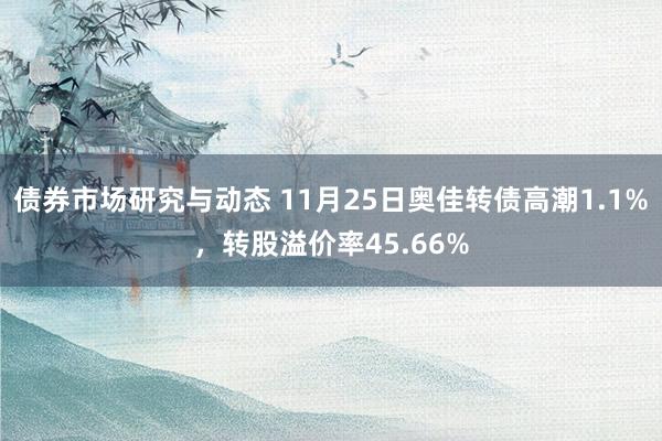 债券市场研究与动态 11月25日奥佳转债高潮1.1%，转股溢价率45.66%