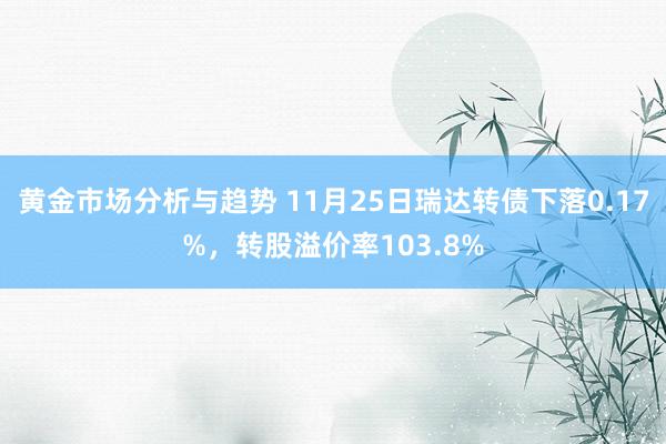 黄金市场分析与趋势 11月25日瑞达转债下落0.17%，转股溢价率103.8%