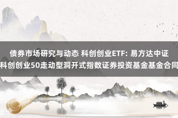 债券市场研究与动态 科创创业ETF: 易方达中证科创创业50走动型洞开式指数证券投资基金基金合同