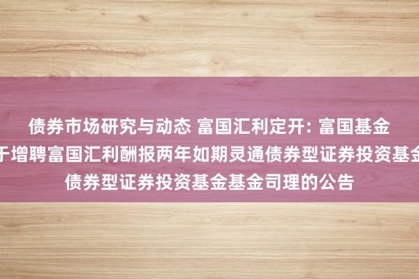 债券市场研究与动态 富国汇利定开: 富国基金惩处有限公司对于增聘富国汇利酬报两年如期灵通债券型证券投资基金基金司理的公告