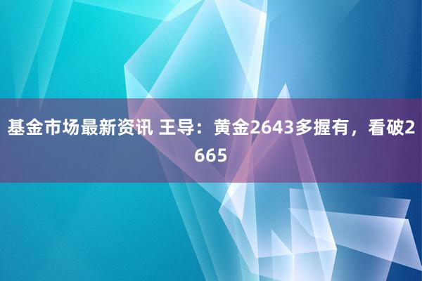 基金市场最新资讯 王导：黄金2643多握有，看破2665