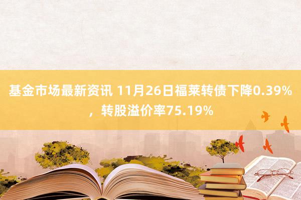 基金市场最新资讯 11月26日福莱转债下降0.39%，转股溢价率75.19%