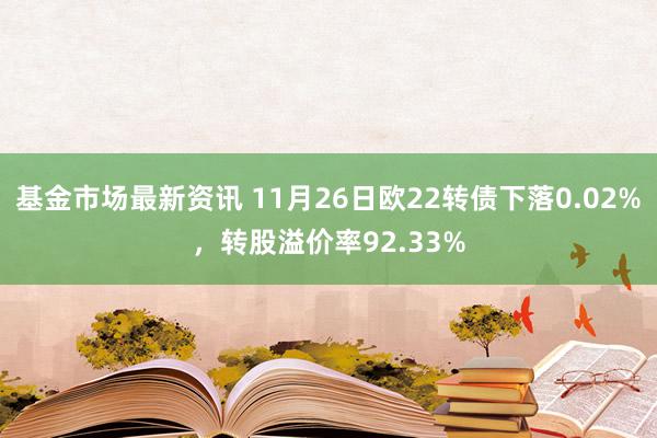 基金市场最新资讯 11月26日欧22转债下落0.02%，转股溢价率92.33%