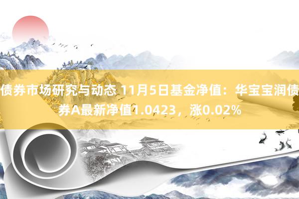 债券市场研究与动态 11月5日基金净值：华宝宝润债券A最新净值1.0423，涨0.02%