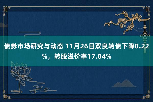 债券市场研究与动态 11月26日双良转债下降0.22%，转股溢价率17.04%