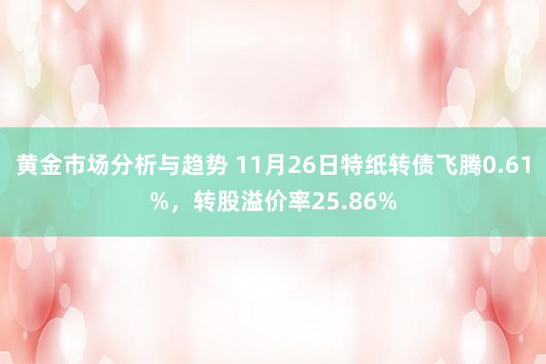 黄金市场分析与趋势 11月26日特纸转债飞腾0.61%，转股溢价率25.86%