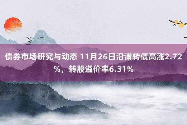 债券市场研究与动态 11月26日沿浦转债高涨2.72%，转股溢价率6.31%