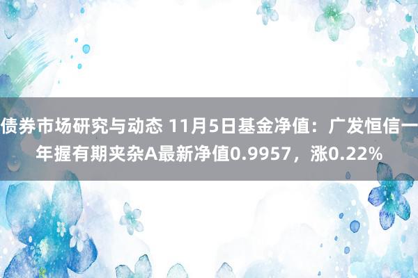 债券市场研究与动态 11月5日基金净值：广发恒信一年握有期夹杂A最新净值0.9957，涨0.22%