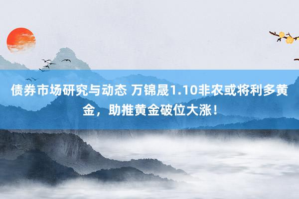 债券市场研究与动态 万锦晟1.10非农或将利多黄金，助推黄金破位大涨！