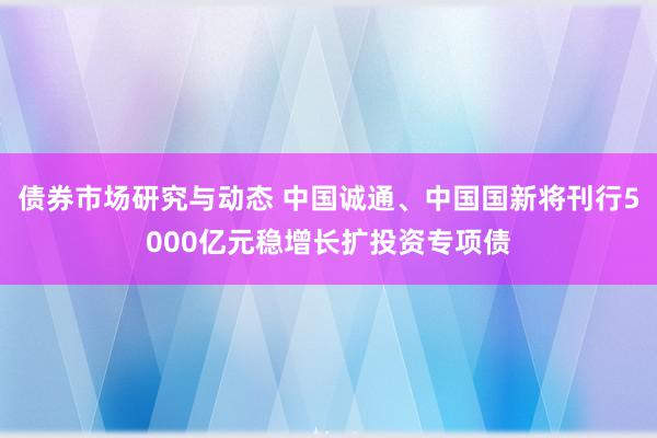 债券市场研究与动态 中国诚通、中国国新将刊行5000亿元稳增长扩投资专项债