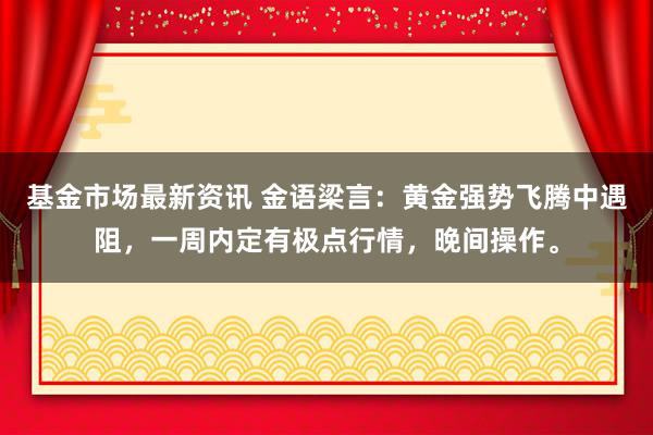 基金市场最新资讯 金语梁言：黄金强势飞腾中遇阻，一周内定有极点行情，晚间操作。